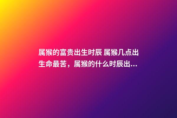 属猴的富贵出生时辰 属猴几点出生命最苦，属猴的什么时辰出生最好-第1张-观点-玄机派